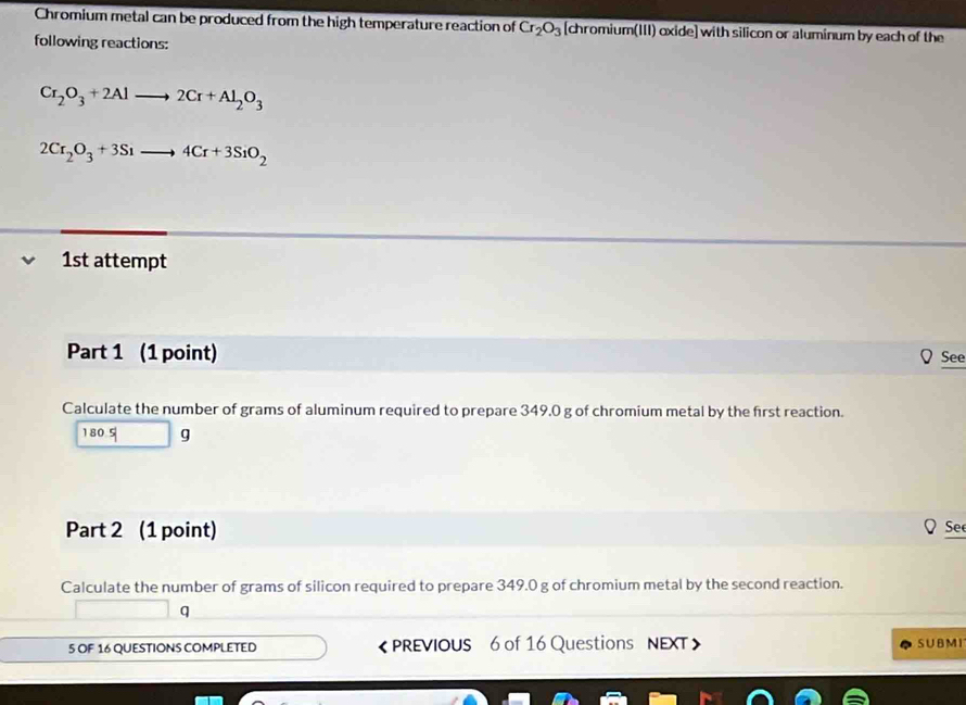 Chromium metal can be produced from the high temperature reaction of Cr_2O_3 [chromium(III) oxide] with silicon or aluminum by each of the 
following reactions:
Cr_2O_3+2Alto 2Cr+Al_2O_3
2Cr_2O_3+3Sito 4Cr+3SiO_2
1st attempt 
Part 1 (1 point) See 
Calculate the number of grams of aluminum required to prepare 349,0 g of chromium metal by the first reaction.
1805 g
Part 2 (1 point) Se 
Calculate the number of grams of silicon required to prepare 349.0 g of chromium metal by the second reaction. 
q 
5 OF 16 QUESTIONS COMPLETED 《 PREVIOUS 6 of 16 Questions NEXT SUBMI