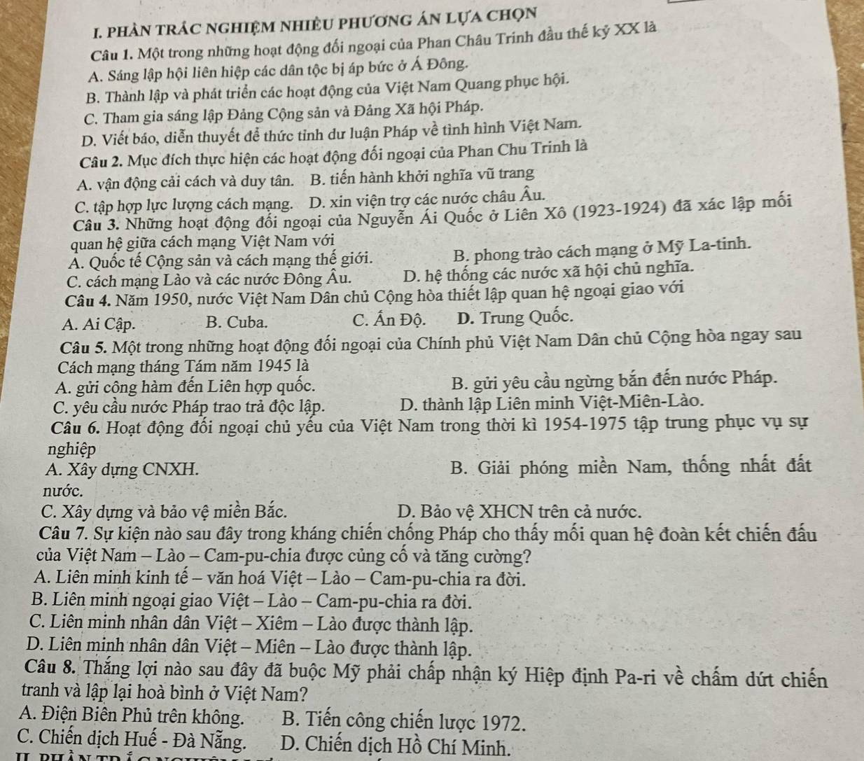 phản trác nghiệm nhiềU phương án lựa chọn
Câu 1. Một trong những hoạt động đối ngoại của Phan Châu Trinh đầu thế kỷ XX là
A. Sáng lập hội liên hiệp các dân tộc bị áp bức ở Á Đông.
B. Thành lập và phát triển các hoạt động của Việt Nam Quang phục hội.
C. Tham gia sáng lập Đảng Cộng sản và Đảng Xã hội Pháp.
D. Viết báo, diễn thuyết để thức tỉnh dư luận Pháp về tình hình Việt Nam.
Câu 2. Mục đích thực hiện các hoạt động đối ngoại của Phan Chu Trinh là
A. vận động cải cách và duy tân. B. tiến hành khởi nghĩa vũ trang
C. tập hợp lực lượng cách mạng. D. xin viện trợ các nước châu Âu.
Câu 3. Những hoạt động đổi ngoại của Nguyễn Ái Quốc ở Liên Xô (1923-1924) đã xác lập mối
quan hệ giữa cách mạng Việt Nam với
Á. Quốc tế Cộng sản và cách mạng thế giới.
B. phong trào cách mạng ở Mỹ La-tinh.
C. cách mạng Lào và các nước Đông Âu. D. hệ thống các nước xã hội chủ nghĩa.
Câu 4. Năm 1950, nước Việt Nam Dân chủ Cộng hòa thiết lập quan hệ ngoại giao với
A. Ai Cập. B. Cuba. C. Ấn Độ. D. Trung Quốc.
Câu 5. Một trong những hoạt động đối ngoại của Chính phủ Việt Nam Dân chủ Cộng hòa ngay sau
Cách mạng tháng Tám năm 1945 là
A. gửi cộng hàm đến Liên hợp quốc. B. gửi yêu cầu ngừng bắn đến nước Pháp.
C. yêu cầu nước Pháp trao trả độc lập. D. thành lập Liên minh Việt-Miên-Lào.
Câu 6. Hoạt động đối ngoại chủ yếu của Việt Nam trong thời kì 1954-1975 tập trung phục vụ sự
nghiệp
A. Xây dựng CNXH. B. Giải phóng miền Nam, thống nhất đất
nước.
C. Xây dựng và bảo vệ miền Bắc. D. Bảo vệ XHCN trên cả nước.
Câu 7. Sự kiện nào sau đây trong kháng chiến chống Pháp cho thấy mối quan hệ đoàn kết chiến đấu
của Việt Nam - Lào - Cam-pu-chia được củng cổ và tăng cường?
A. Liên minh kinh tế - văn hoá Việt - Lào - Cam-pu-chia ra đời.
B. Liên minh ngoại giao Việt - Lào - Cam-pu-chia ra đời.
C. Liên minh nhân dân Việt - Xiêm - Lào được thành lập.
D. Liên minh nhân dân Việt - Miên - Lào được thành lập.
Câu 8. Thắng lợi nào sau đây đã buộc Mỹ phải chấp nhận ký Hiệp định Pa-ri về chấm dứt chiến
tranh và lập lại hoà bình ở Việt Nam?
A. Điện Biên Phủ trên không. B. Tiến công chiến lược 1972.
C. Chiến dịch Huế - Đà Nẵng. D. Chiến dịch Hồ Chí Minh.