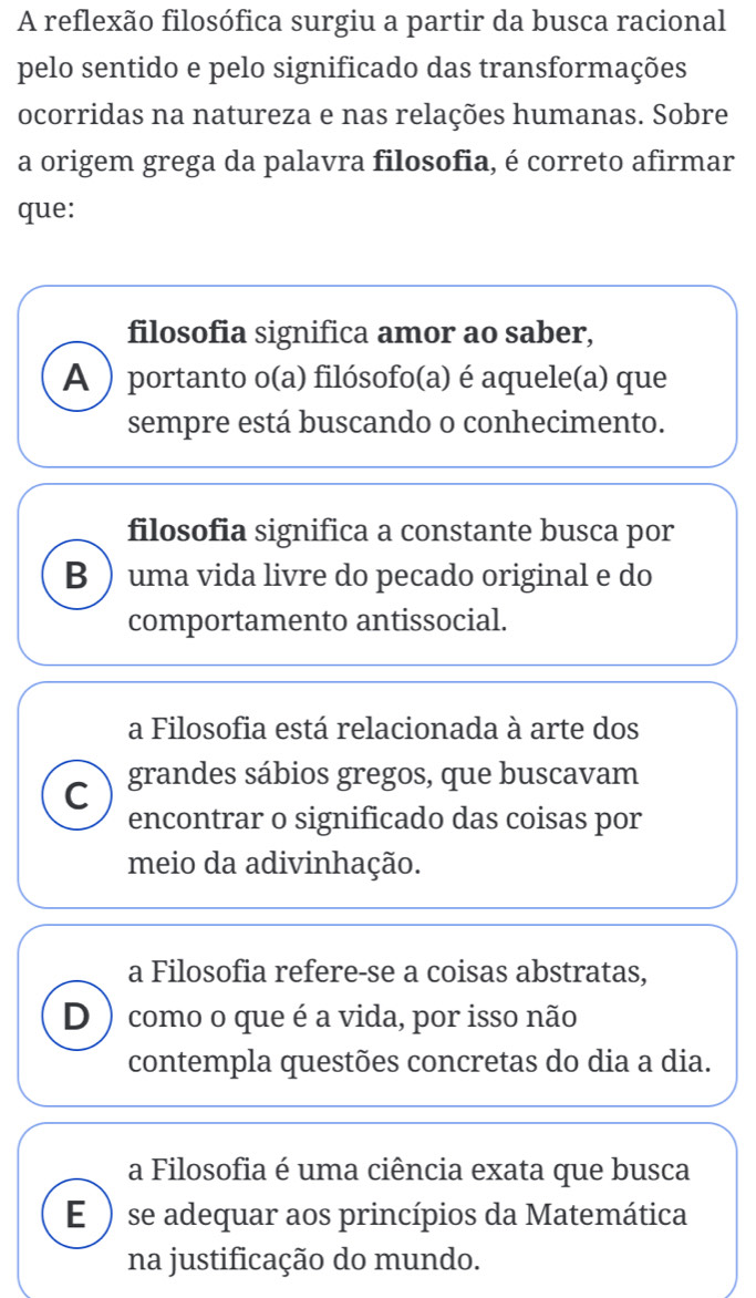 A reflexão filosófica surgiu a partir da busca racional
pelo sentido e pelo significado das transformações
ocorridas na natureza e nas relações humanas. Sobre
a origem grega da palavra filosofia, é correto afirmar
que:
filosofia significa amor ao saber,
A )portanto o(a) filósofo(a) é aquele(a) que
sempre está buscando o conhecimento.
filosofia significa a constante busca por
B  uma vida livre do pecado original e do
comportamento antissocial.
a Filosofia está relacionada à arte dos
C grandes sábios gregos, que buscavam
encontrar o significado das coisas por
meio da adivinhação.
a Filosofia refere-se a coisas abstratas,
D ) como o que é a vida, por isso não
contempla questões concretas do dia a dia.
a Filosofia é uma ciência exata que busca
E ) se adequar aos princípios da Matemática
na justificação do mundo.