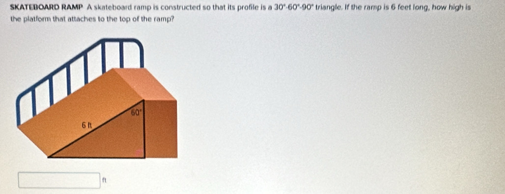 SKATEBOARD RAMP A skateboard ramp is constructed so that its profile is a 30°· 60°0· 90° triangle. If the ramp is 6 feet long, how high is
the platform that attaches to the top of the ramp?