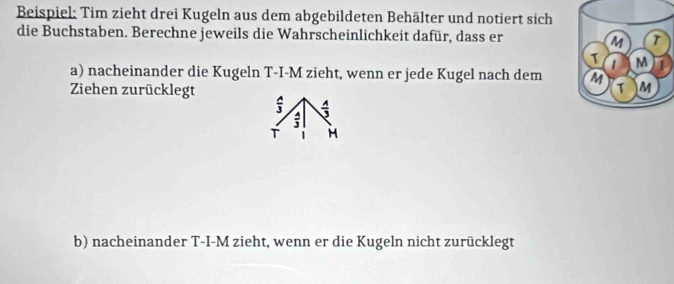 Beispiel: Tim zieht drei Kugeln aus dem abgebildeten Behälter und notiert sich 
die Buchstaben. Berechne jeweils die Wahrscheinlichkeit dafür, dass er 
a) nacheinander die Kugeln T-I-M zieht, wenn er jede Kugel nach dem 
Ziehen zurücklegt
 A/3   A/3 
 A/3 
T M
b) nacheinander T-I-M zieht, wenn er die Kugeln nicht zurücklegt