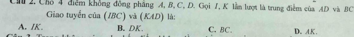 Cầu 2. Cho 4 điểm không đồng phẳng A, B, C, D. Gọi I, K lần lượt là trung điểm của AD và BC
Giao tuyến của (IBC) và (KAD) là:
A. IK. B. DK. C. BC.
D. AK.