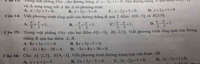 13: 'Trồng mặt phăng Oxy , cho đường thăng d:x-2y+1=0. Nếu đường thắng A qua têm x_7
và △ s long song với đ thì Δ có phương trình
A. x-2y+3=0. B. x-2y-3=0. C. x-2y+5=0. D. x+2y+1=0. 
Câu 14: Viết phương trình tổng quát của đường thẳng đi qua 2 điểm A(0;-5) và B(3;0)
A.  x/5 + y/3 =1. B. - x/3 + y/5 =1. C.  x/3 - y/5 =1. D.  x/5 - y/3 =1. 
Câu 15: Trong mặt phẳng Oxy cho hai điểm A(1;-3), B(-2;5). Viết phương trình tổng quát của đường
thẳằng đi qua hai điểm A, B.
A. 8x+3y+1=0. B. 8x+3y-1=0.
C. -3x+8y-30=0. D. -3x+8y+30=0. 
Câu 16: Cho A(-2;3), B(4;-1). Viết phương trình đường trung trục của đoạn AB.
A. x+y+1=0. B. 2x+3y-5=0. C. 3x-2y-1=0. D. 2x-3y+1=0.