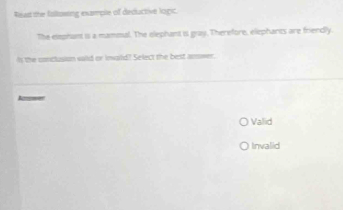 Read the following example of deductive logic.
The elephant is a mammal. The elephant is gray. Therefore, elephants are friendly.
Is the conclusion valid or inwald? Select the best anower.
Amsoen
Valiid
Invalid