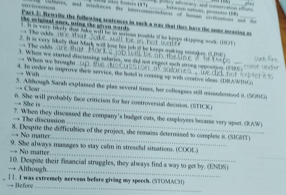 they 
d. pulley advocacy, and conservation efforts, 
lesé sités fosters (17) between nations, promotes (18) 
Cultures, and reinforces the interconnectedness of human sivilizations and t 
i h lo w n g in such a way that they have the same meaning as 
a ones, using the given words. 
f. It is very likely that Jake will be in serious trouble if he keeps skipping work. (40)) 
t o dds , ar e t a t J a k e w. b h 
2. It is very likely that Mark will lose his job if he keeps making mistakes. (11NE 
T dd ar a r 
3. When we started discussing salaries, we did not expect such strong opposition. (FIRE) 
hen we b rough o r 
→ With 
4. In order to improve their service, the hotel is coming up with creative ideas. (DRAWING) 
→ Clear 
3. Although Sarah explained the plan several times, her colleagues still misunderstood it (SONG) 
_ 
6. She will probably face criticism for her controversial decision. (STICK) 
→ She is 
7. When they discussed the company's budget cuts, the employees became very upset. (RAW) 
→ The discussion 
S. Despite the difficulties of the project, she remains determined to complete it. (SIGHT) 
→ No matter._ 
9. She always manages to stay calm in stressful situations. (COOL) 
→ No matter. 
_ 
10. Despite their financial struggles, they always find a way to get by. (ENDS) 
→ Although._ 
11. I was extremely nervous before giving my speech. (STOMACH) 
Before_