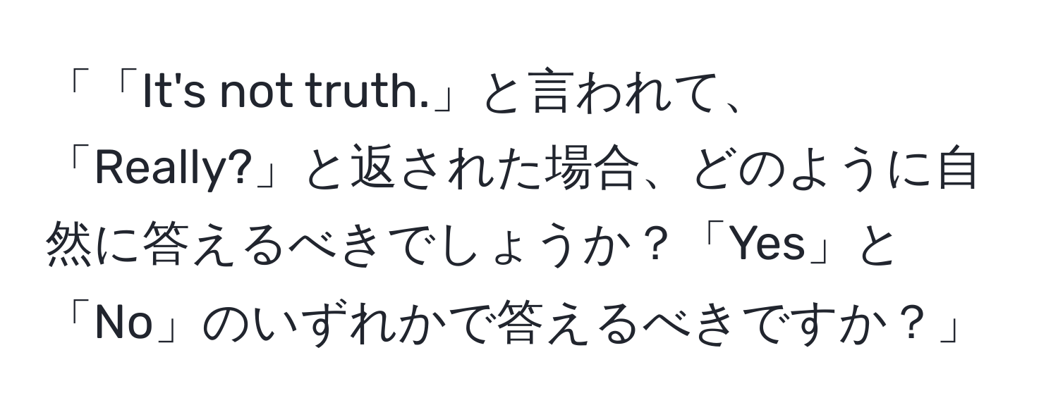 「「It's not truth.」と言われて、「Really?」と返された場合、どのように自然に答えるべきでしょうか？「Yes」と「No」のいずれかで答えるべきですか？」