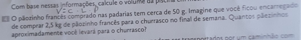 Com base nessas informações, calcule o volume da piscina 
O pãozinho francês comprado nas padarias tem cerca de 50 g. Imagine que você ficou encarregado 
de comprar 2,5 kg de pãozinho francês para o churrasco no final de semana. Quantos pãezinhos 
aproximadamente você levará para o churrasco? 
arportados por um caminhão com