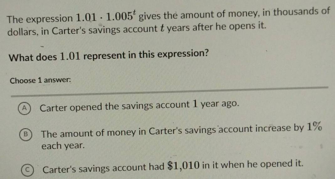 The expression 1.01· 1.005^t gives the amount of money, in thousands of
dollars, in Carter's savings account t years after he opens it.
What does 1.01 represent in this expression?
Choose 1 answer:
A ) Carter opened the savings account 1 year ago.
B) The amount of money in Carter's savings account increase by 1%
each year.
C Carter's savings account had $1,010 in it when he opened it.