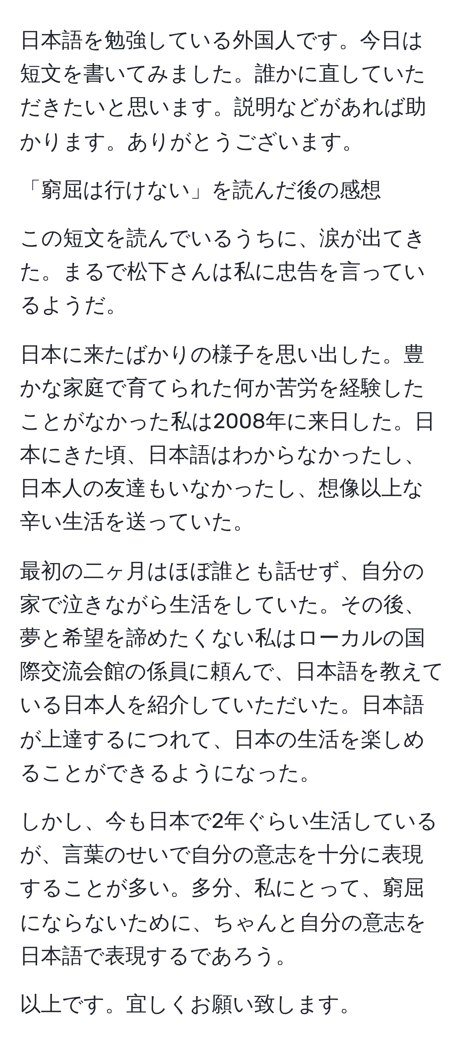 日本語を勉強している外国人です。今日は短文を書いてみました。誰かに直していただきたいと思います。説明などがあれば助かります。ありがとうございます。

「窮屈は行けない」を読んだ後の感想

この短文を読んでいるうちに、涙が出てきた。まるで松下さんは私に忠告を言っているようだ。

日本に来たばかりの様子を思い出した。豊かな家庭で育てられた何か苦労を経験したことがなかった私は2008年に来日した。日本にきた頃、日本語はわからなかったし、日本人の友達もいなかったし、想像以上な辛い生活を送っていた。

最初の二ヶ月はほぼ誰とも話せず、自分の家で泣きながら生活をしていた。その後、夢と希望を諦めたくない私はローカルの国際交流会館の係員に頼んで、日本語を教えている日本人を紹介していただいた。日本語が上達するにつれて、日本の生活を楽しめることができるようになった。

しかし、今も日本で2年ぐらい生活しているが、言葉のせいで自分の意志を十分に表現することが多い。多分、私にとって、窮屈にならないために、ちゃんと自分の意志を日本語で表現するであろう。

以上です。宜しくお願い致します。