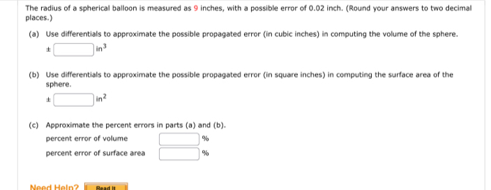 The radius of a spherical balloon is measured as 9 inches, with a possible error of 0.02 inch. (Round your answers to two decimal 
places.) 
(a) Use differentials to approximate the possible propagated error (in cubic inches) in computing the volume of the sphere.
□ in^3
(b) Use differentials to approximate the possible propagated error (in square inches) in computing the surface area of the 
sphere. 
+ □ in^2
(c) Approximate the percent errors in parts (a) and (b). 
percent error of volume □ %
percent error of surface area □ %
Need Heln? Read it