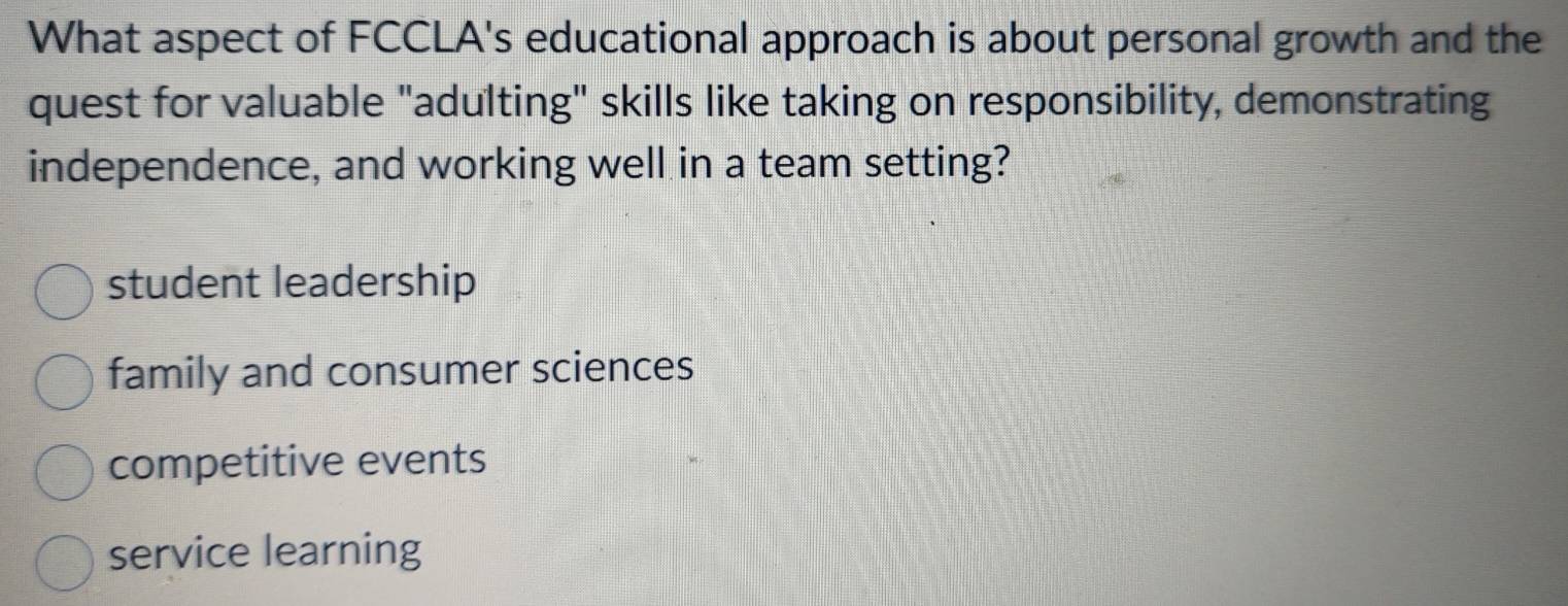 What aspect of FCCLA's educational approach is about personal growth and the
quest for valuable "adulting" skills like taking on responsibility, demonstrating
independence, and working well in a team setting?
student leadership
family and consumer sciences
competitive events
service learning