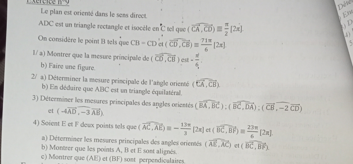 Pereice n°9
Détel 
Le plan est orienté dans le sens direct. 
Et 
ADC est un triangle rectangle et isocèle en C tel que (vector CA,vector CD)equiv  π /2 [2π ]. 
3) D 
(4) 
On considère le point B tels que CB=CD' et (vector CD,vector CB)equiv  71π /6 [2π ]. 
5 
1/ a) Montrer que la mesure principale de (vector CD,vector CB) est - π /6 . 
b) Faire une figure. 
2/ a) Déterminer la mesure principale de l'angle orienté (vector CA,vector CB). 
b) En déduire que ABC est un triangle équilatéral. 
3) Déterminer les mesures principales des angles orientés (,vector BA,vector BC); (vector BC,vector DA); (vector CB,widehat -2vector CD)
et (-4vector AD,-3vector AB). 
4) Soient E et F deux points tels que (vector AC,vector AE)equiv - 13π /3 [2π ] et (vector BC,vector BF)equiv  23π /6 [2π ]. 
a) Déterminer les mesures principales des angles orientés (vector AE,vector AC) et (vector BC,vector BF). 
b) Montrer que les points A, B et E sont alignés. 
c) Montrer que (AE) et (BF) sont perpendiculaires.