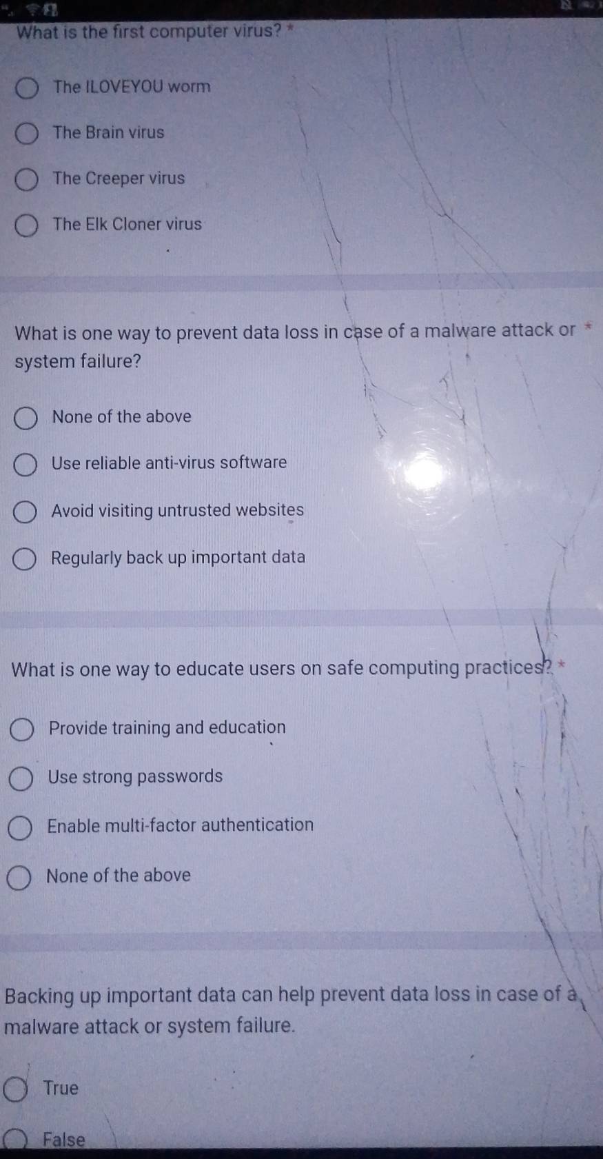 What is the first computer virus?
The ILOVEYOU worm
The Brain virus
The Creeper virus
The Elk Cloner virus
What is one way to prevent data loss in case of a malware attack or *
system failure?
None of the above
Use reliable anti-virus software
Avoid visiting untrusted websites
Regularly back up important data
What is one way to educate users on safe computing practices? *
Provide training and education
Use strong passwords
Enable multi-factor authentication
None of the above
Backing up important data can help prevent data loss in case of a
malware attack or system failure.
True
False