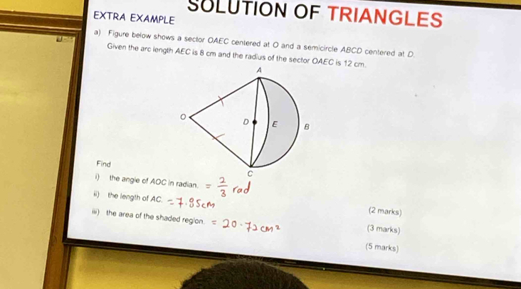 SULUTION OF TRIANGLES 
EXTRA EXAMPLE 
a) Figure below shows a sector OAEC centered at O and a semicircle ABCD centered at D. 
Given the arc iength AEC is 8 cm and the radius of the sector OAEC is 12 cm. 
Find 
i) the angie of AOC in radian. 
ii) the length of AC. 
(2 marks) 
iii) the area of the shaded reglon. (3 marks) 
(5 marks)