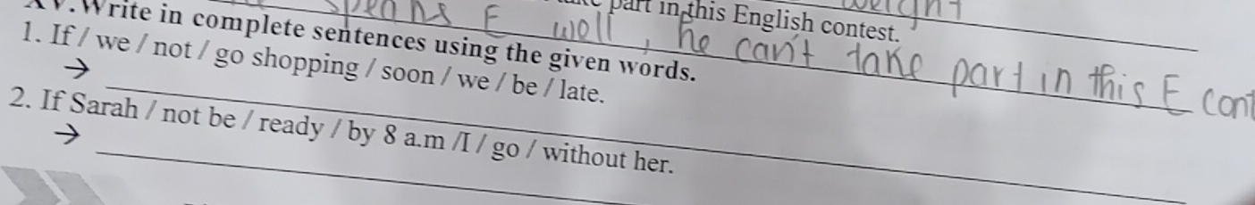 part in this English contest. 
.Write in complete sentences using the given words. 
_ 
1. If / we / not / go shopping / soon / we / be / late. 
2. If Sarah / not be / ready / by 8 a.m /I / go / without her.