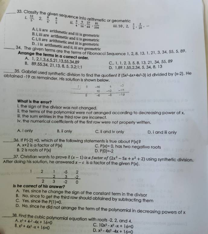 Classify the given sequence into arithmetic or geometric
i.  12/5  2,  8/5 , 6/5  ii.  3/4 , 9/16 , 27/64 , 81/256  iii. 10 , 2,  2/5 , 2/25 ,·s
A. i, ii are arithmetic and iii is geometric
B. i, iii are arithmetic and ii is geometric
C. i, ii are arithmetic and iii is geometric
D. . i is arithmetic and ii, ili are geometric
_34. The given terms are the terms of Fibonacci Sequence 1, 2, 8, 13, 1. 21, 3, 34, 55, 5, 89.
Arrange the terms in a correct order.
A. 1, 2,1,3,6,5,21,13,55,34,89 C.. 1, 1, 2, 3, 5, 8, 13, 21, 34, 55, 89
B. 89.55.34, 21,13, 8, 5, 3.2;1;1 D. 1,89,1,55,2,34, 5, 34, 8, 13
_35. Gabriel used synthetic division to find the quotient if (5x^2-6x+4x^3-3) id divided by (x-2). He
obtained -19 as remainder. His solution is shown below.
What is the error?
i. the sign of the divisor was not changed.
ii. the terms of the polynomial were not arranged according to decreasing power of x.
iii. the sum entries in the third row are incorrect.
iv. the numerical coefficients of the first row were not properly written.
A. i only B. ⅱonly C. i and iv only D. i andⅲonly
_36. If P(-2)=0 , which of the following statements is true about P(x)?
A. x+2 is a factor of P(x) C. P(x)=0 , has two negative roots
B. 2 is roots of P(x) D. P(0)=-2
_37. Christian wants to prove if (x-1) is a factor of (2x^3-5x+x^2+2) using synthetic division.
After doing his solution, he answered x-c is a factor of the given P(x).
Is he corrr?
A. Yes, since he change the sign of the constant term in the divisor
B. No, since to get the third row should obtained by subtracting them
C. Yes, since the P(1)=0.
D. No, since he did not arrange the term of the polynomial in decreasing powers of x
_38. Find the cubic polynomial equation with roots -2, 2, and 4.
A. x^3+4^(-2)-4x+16=0
C.
B. x^3+4x^2-x+16=0 10x^3-x^2-x+16=0
D. x^3-4x^2-4x+16=0