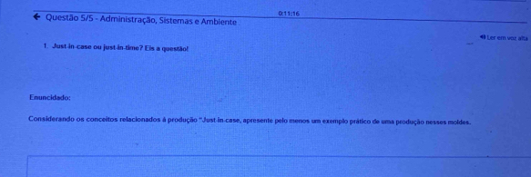 Questão 5/5 - Administração, Sistemas e Ambiente 0:11:16
4 Ler em voz alta 
1. Just in-case ou just in time? Eis a questão! 
Enuncidado: 
Considerando os conceitos relacionados à produção ''Just-in-case, apresente pelo menos um exemplo prático de uma produção nesses moldes.