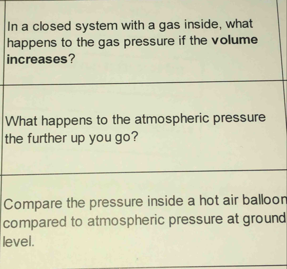 In a closed system with a gas inside, what 
happens to the gas pressure if the volume 
increases? 
What happens to the atmospheric pressure 
the further up you go? 
_ 
Compare the pressure inside a hot air balloon 
compared to atmospheric pressure at ground 
level.