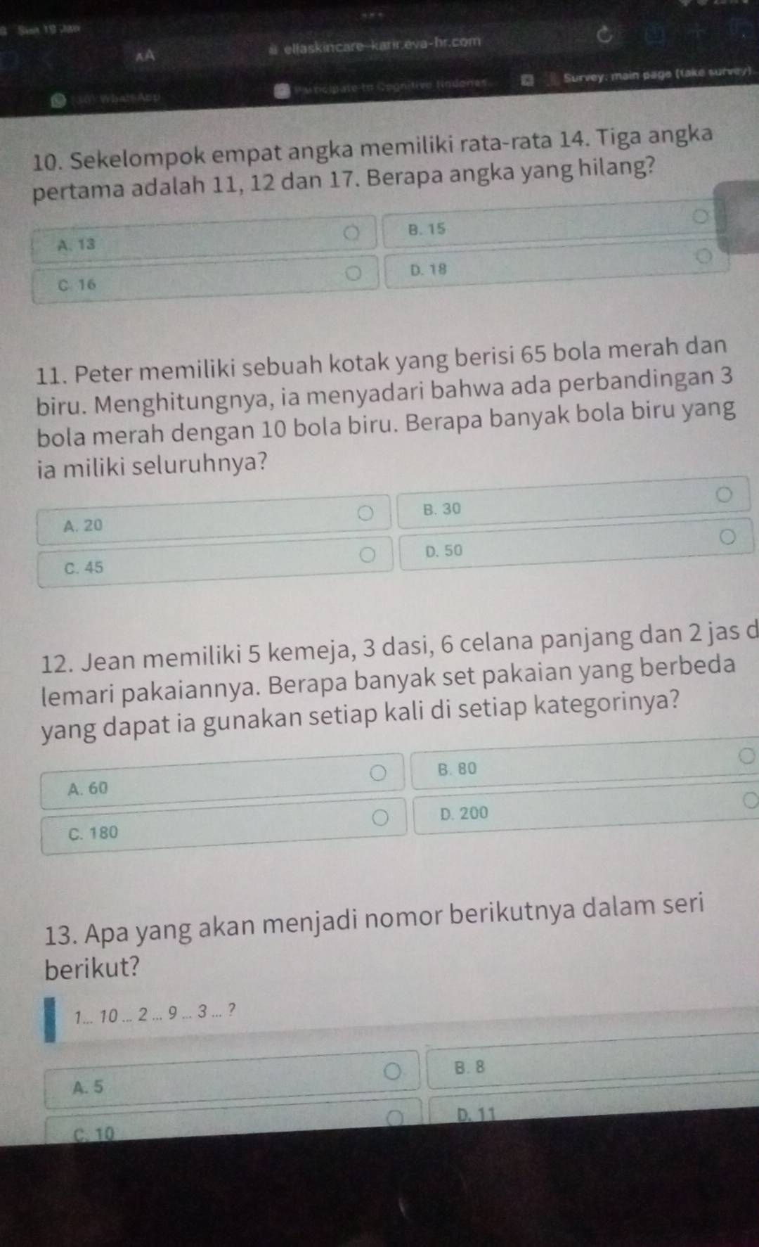 # ellaskincare karir.eva-hr.com
P urcipate to Gognitive lndones Survey: main page (take survey)
10. Sekelompok empat angka memiliki rata-rata 14. Tiga angka
pertama adalah 11, 12 dan 17. Berapa angka yang hilang?
A. 13 B. 15
D. 18
C. 16
11. Peter memiliki sebuah kotak yang berisi 65 bola merah dan
biru. Menghitungnya, ia menyadari bahwa ada perbandingan 3
bola merah dengan 10 bola biru. Berapa banyak bola biru yang
ia miliki seluruhnya?
B. 30
A. 20
C. 45 D. 50
12. Jean memiliki 5 kemeja, 3 dasi, 6 celana panjang dan 2 jas d
lemari pakaiannya. Berapa banyak set pakaian yang berbeda
yang dapat ia gunakan setiap kali di setiap kategorinya?
B. 80
A. 60
C. 180 D. 200
13. Apa yang akan menjadi nomor berikutnya dalam seri
berikut?
1... 10... 2... 9... 3... ?
B. 8
A. 5
D. 11
C. 10