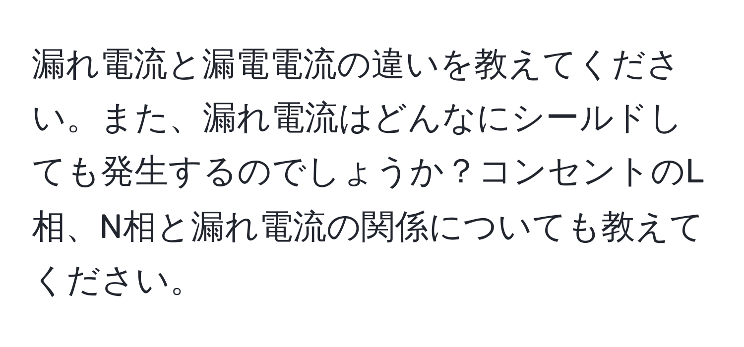 漏れ電流と漏電電流の違いを教えてください。また、漏れ電流はどんなにシールドしても発生するのでしょうか？コンセントのL相、N相と漏れ電流の関係についても教えてください。