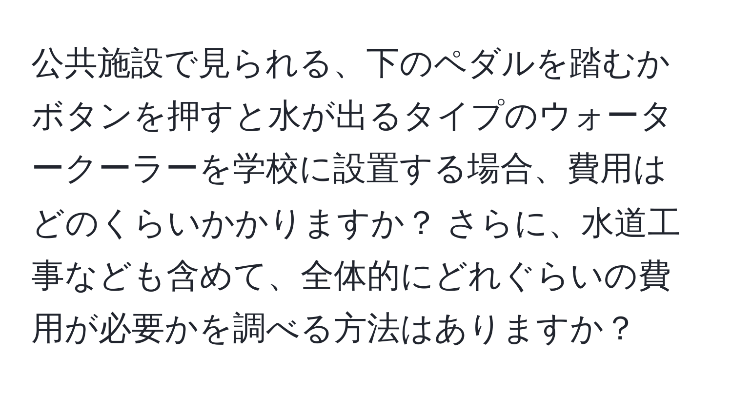 公共施設で見られる、下のペダルを踏むかボタンを押すと水が出るタイプのウォータークーラーを学校に設置する場合、費用はどのくらいかかりますか？ さらに、水道工事なども含めて、全体的にどれぐらいの費用が必要かを調べる方法はありますか？