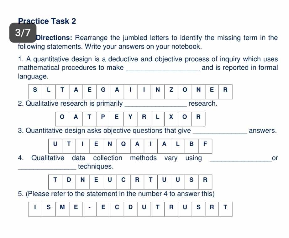 Practice Task 2 
3/7 Directions: Rearrange the jumbled letters to identify the missing term in the 
following statements. Write your answers on your notebook. 
1. A quantitative design is a deductive and objective process of inquiry which uses 
mathematical procedures to make _and is reported in formal 
language. 
2. Qualitative research is primarily _research. 
3. Quantitative design asks objective questions that give _answers. 
4. Qualitative data collection methods vary using _or 
_techniques. 
5. (Please refer to the statement in the number 4 to answer this) 
1 s M E . E C D U T R U s R T