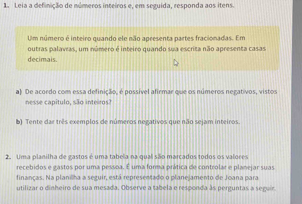 Leia a definição de números inteiros e, em seguida, responda aos itens. 
Um número é inteiro quando ele não apresenta partes fracionadas. Em 
outras palavras, um número é inteiro quando sua escrita não apresenta casas 
decimais. 
a) De acordo com essa definição, é possível afirmar que os números negativos, vistos 
nesse capítulo, são inteiros? 
b) Tente dar três exemplos de números negativos que não sejam inteiros. 
2. Uma planilha de gastos é uma tabela na qual são marcados todos os valores 
recebidos e gastos por uma pessoa. É uma forma prática de controlar e planejar suas 
finanças. Na planilha a seguir, está representado o planejamento de Joana para 
utilizar o dinheiro de sua mesada. Observe a tabela e responda às perguntas a seguir.