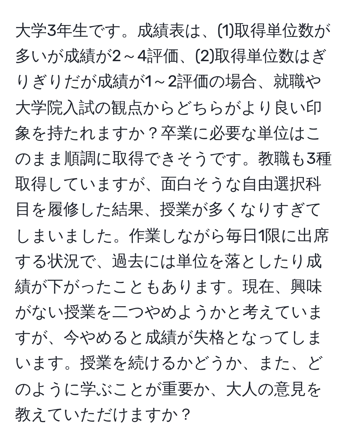 大学3年生です。成績表は、(1)取得単位数が多いが成績が2～4評価、(2)取得単位数はぎりぎりだが成績が1～2評価の場合、就職や大学院入試の観点からどちらがより良い印象を持たれますか？卒業に必要な単位はこのまま順調に取得できそうです。教職も3種取得していますが、面白そうな自由選択科目を履修した結果、授業が多くなりすぎてしまいました。作業しながら毎日1限に出席する状況で、過去には単位を落としたり成績が下がったこともあります。現在、興味がない授業を二つやめようかと考えていますが、今やめると成績が失格となってしまいます。授業を続けるかどうか、また、どのように学ぶことが重要か、大人の意見を教えていただけますか？