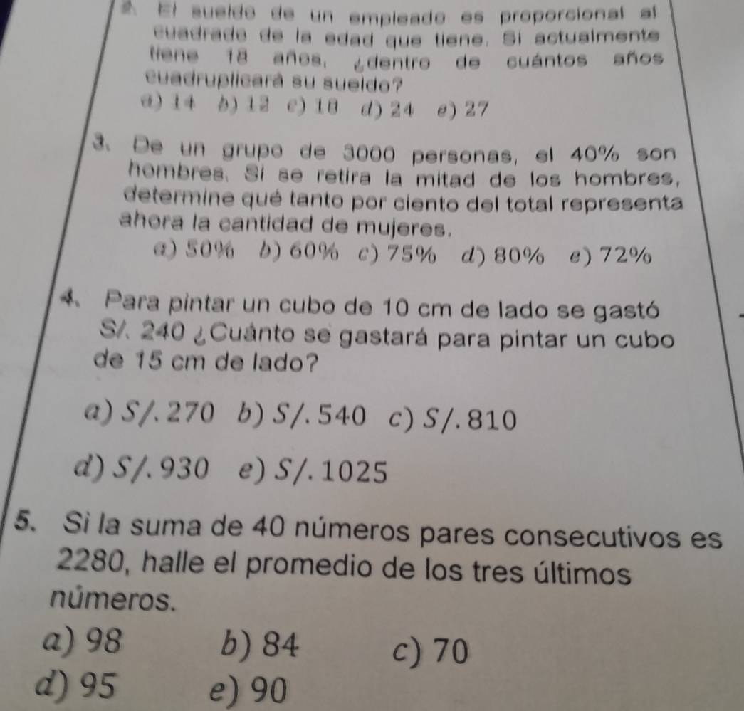 El sueído de un empleado es proporcional a
cuadrade de la edad que tiene. Si actualmente
tiene 18 años, ¿dentro de cuántos años
cuadruplicará su sueldo?
a) 14 b) 12 c) 18 d) 24 e) 27
3. De un grupo de 3000 personas, el 40% son
hombres. Si se retira la mitad de los hombres,
determine qué tanto por ciento del total representa
ahora la cantidad de mujeres.
a) 50% b) 60% c) 75% d) 80% e) 72%
Para pintar un cubo de 10 cm de lado se gastó
S. 240 ¿Cuánto se gastará para pintar un cubo
de 15 cm de lado?
a) S/. 270 b) S/. 540 c) S/. 810
d) S/. 930 e) S/. 1025
5. Si la suma de 40 números pares consecutivos es
2280, halle el promedio de los tres últimos
números.
a) 98 b) 84 c) 70
d) 95 e) 90