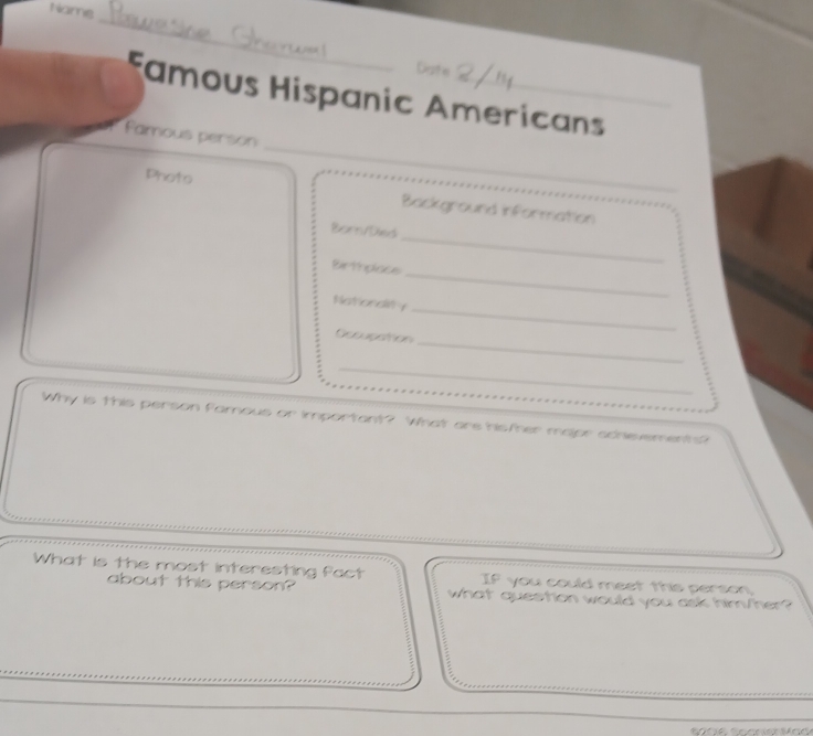 Name 
_ 
Famous Hispanic Americans 
_ 
Famous person 
_ 
Photo Background information 
_ 
Born/Died 
Birthplace 
Natondiy 
_ 
Oecupation 
_ 
_ 
_ 
Why is this person famous or important? What are his/her major achevements? 
What is the most interesting fact If you could meet this person 
about this person? what question would you ask him/her? 
_