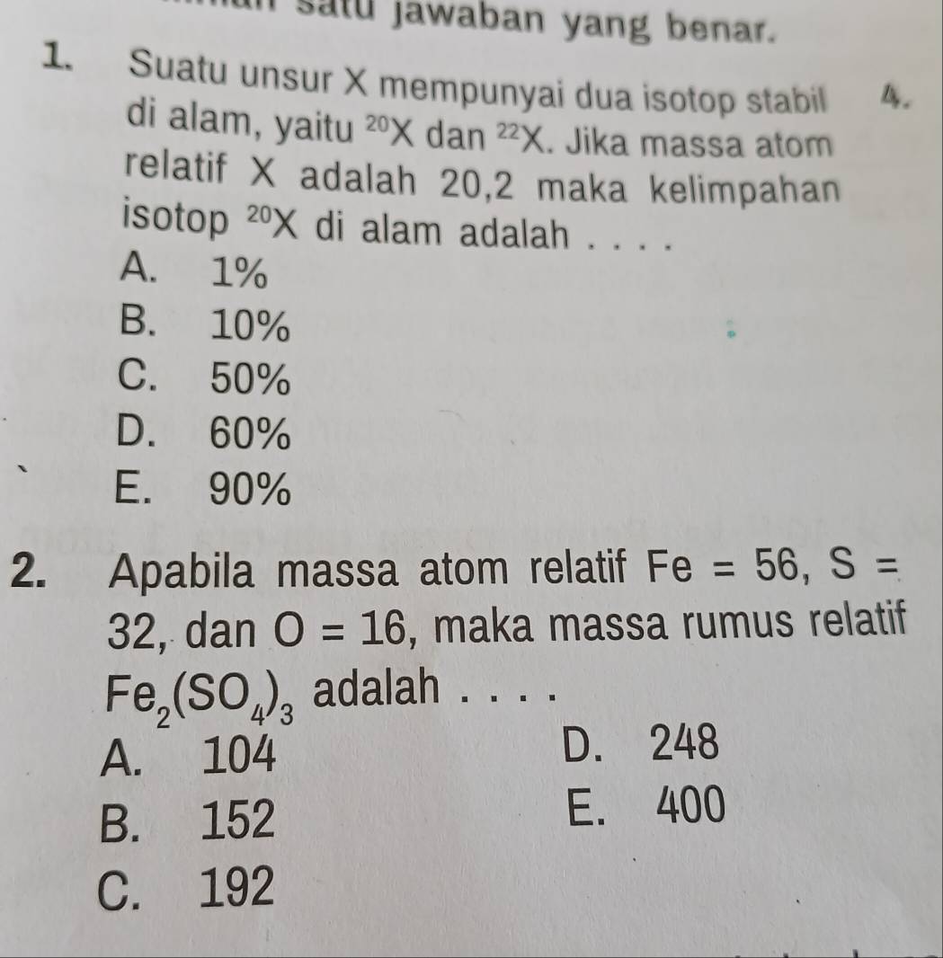 satu jawaban yang benar.
1. Suatu unsur X mempunyai dua isotop stabil 4.
di alam, yaitu^(20)* dan^(22)X. Jika massa atom
relatif X adalah 20, 2 maka kelimpahan
isotop^(20)X di alam adalah . . . .
A. 1%
B. 10%
C. 50%
D. 60%
E. 90%
2. Apabila massa atom relatif Fe=56, S=
32, dan O=16 , maka massa rumus relatif
Fe_2(SO_4)_3 adalah ._
A. 104
D. 248
B. 152 E. 400
C. 192