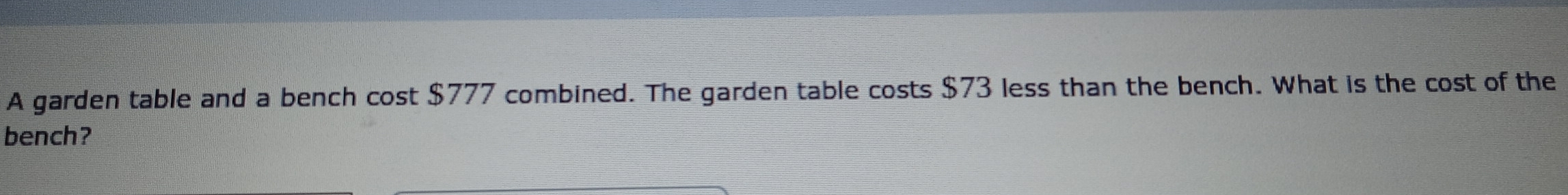 A garden table and a bench cost $777 combined. The garden table costs $73 less than the bench. What is the cost of the
bench?