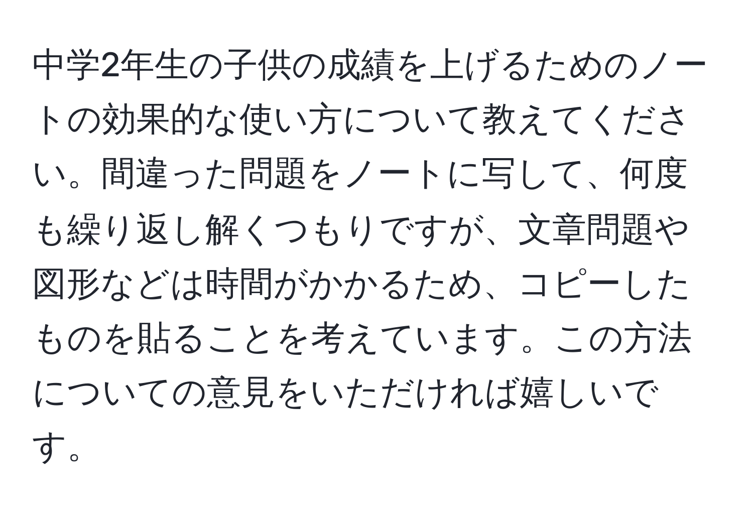 中学2年生の子供の成績を上げるためのノートの効果的な使い方について教えてください。間違った問題をノートに写して、何度も繰り返し解くつもりですが、文章問題や図形などは時間がかかるため、コピーしたものを貼ることを考えています。この方法についての意見をいただければ嬉しいです。