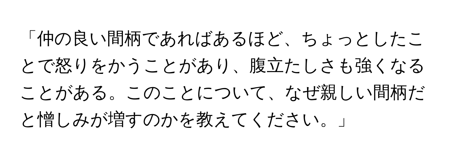 「仲の良い間柄であればあるほど、ちょっとしたことで怒りをかうことがあり、腹立たしさも強くなることがある。このことについて、なぜ親しい間柄だと憎しみが増すのかを教えてください。」