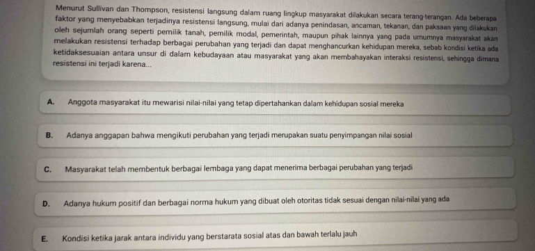 Menurut Sullivan dan Thompson, resistensi langsung dalam ruang lingkup masyarakat dilakukan secara terang-terangan. Ada beberapa
faktor yang menyebabkan terjadinya resistensi langsung, mulai dari adanya penindasan, ancaman, tekanan, dan paksaan yang dilakukan
oleh sejumlah orang seperti pemilik tanah, pemilik modal, pemerintah, maupun pihak lainnya yang pada umumnya masyarakat akan
melakukan resistensi terhadap berbagai perubahan yang terjadi dan dapat menghancurkan kehidupan mereka, sebab kondisi ketika ada
ketidaksesuaian antara unsur di dalam kebudayaan atau masyarakat yang akan membahayakan interaksi resistensi, sehingga dimana
resistensi ini terjadi karena...
A. Anggota masyarakat itu mewarisi nilai-nilai yang tetap dipertahankan dalam kehidupan sosial mereka
B. Adanya anggapan bahwa mengikuti perubahan yang terjadi merupakan suatu penyimpangan nilai sosial
C. Masyarakat telah membentuk berbagai lembaga yang dapat menerima berbagai perubahan yang terjadi
D. Adanya hukum positif dan berbagai norma hukum yang dibuat oleh otoritas tidak sesuai dengan nilai-nilai yang ada
E. Kondisi ketika jarak antara individu yang berstarata sosial atas dan bawah terlalu jauh