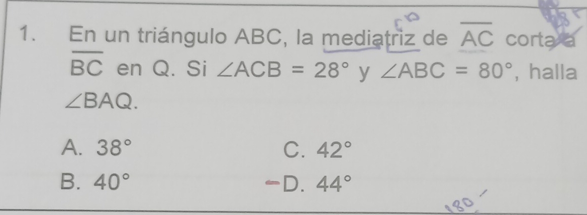 En un triángulo ABC, la mediatriz de overline AC cortaxa
overline BC en Q. Si ∠ ACB=28° y ∠ ABC=80° , halla
∠ BAQ.
A. 38° C. 42°
B. 40° -D. 44°