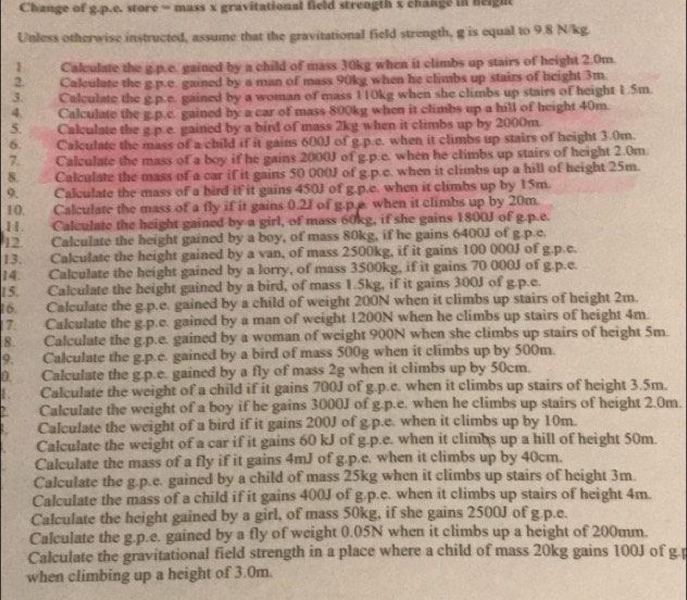 Change of g.p.e. store = mass x gravitational field strength x change in neight
Unless otherwise instructed, assume that the gravitational field strength, g is equal to 9.8 N/kg.
1 Calculate the g.p.e. gained by a child of mass 30kg when it climbs up stairs of height 2.0m
2. Calculate the g.p.c. gained by a man of mass 90kg when he climbs up stairs of height 3m.
3. Calculate the g.p.e. gained by a woman of mass 110kg when she climbs up stairs of height 1.5m.
4. Calculate the g.p.c. gained by a car of mass 800kg when it climbs up a hill of height 40m.
5. Calculate the g.p.e. gained by a bird of mass 2kg when it climbs up by 2000m.
6. Calculate the mass of a child if it gains 600J of g.p.e. when it climbs up stairs of height 3.0m.
7. Calculate the mass of a boy if he gains 2000J of g.p.e. when he climbs up stairs of height 2.0m.
8. Calculate the mass of a car if it gains 50 000J of g.p.e. when it climbs up a hill of height 25m.
9. Calculate the mass of a bird if it gains 450J of g.p.e. when it climbs up by 15m.
10. Calculate the mass of a fly if it gains 0.2J of g.p.e. when it climbs up by 20m
11. Calculate the height gained by a girl, of mass 60kg, if she gains 1800J of g.p.e.
12. Calculate the height gained by a boy, of mass 80kg, if he gains 6400J of g.p.c.
13.  Calculate the height gained by a van, of mass 2500kg, if it gains 100 000J of g.p.c.
14. Calculate the height gained by a lorry, of mass 3500kg, if it gains 70 000J of g.p.e.
15. Calculate the height gained by a bird, of mass 1.5kg, if it gains 300J of g.p.e.
16. Calculate the g.p.e. gained by a child of weight 200N when it climbs up stairs of height 2m.
17. Calculate the g.p.e. gained by a man of weight 1200N when he climbs up stairs of height 4m.
8. Calculate the g.p.e. gained by a woman of weight 900N when she climbs up stairs of height 5m.
9.     Calculate the g.p.e. gained by a bird of mass 500g when it climbs up by 500m.
D. Calculate the g.p.e. gained by a fly of mass 2g when it climbs up by 50cm.
1 . Calculate the weight of a child if it gains 700J of g.p.c. when it climbs up stairs of height 3.5m.
Calculate the weight of a boy if he gains 3000J of g.p.e. when he climbs up stairs of height 2.0m.
Calculate the weight of a bird if it gains 200J of g.p.e. when it climbs up by 10m.
Calculate the weight of a car if it gains 60 kJ of g.p.e. when it climbs up a hill of height 50m.
Calculate the mass of a fly if it gains 4mJ of g.p.e. when it climbs up by 40cm.
Calculate the g.p.e. gained by a child of mass 25kg when it climbs up stairs of height 3m.
Calculate the mass of a child if it gains 400J of g.p.e. when it climbs up stairs of height 4m.
Calculate the height gained by a girl, of mass 50kg, if she gains 2500J of g.p.e.
Calculate the g.p.e. gained by a fly of weight 0.05N when it climbs up a height of 200mm.
Calculate the gravitational field strength in a place where a child of mass 20kg gains 100J of g.p
when climbing up a height of 3.0m.