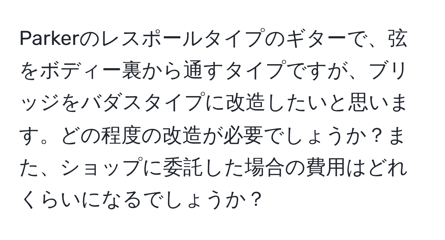 Parkerのレスポールタイプのギターで、弦をボディー裏から通すタイプですが、ブリッジをバダスタイプに改造したいと思います。どの程度の改造が必要でしょうか？また、ショップに委託した場合の費用はどれくらいになるでしょうか？