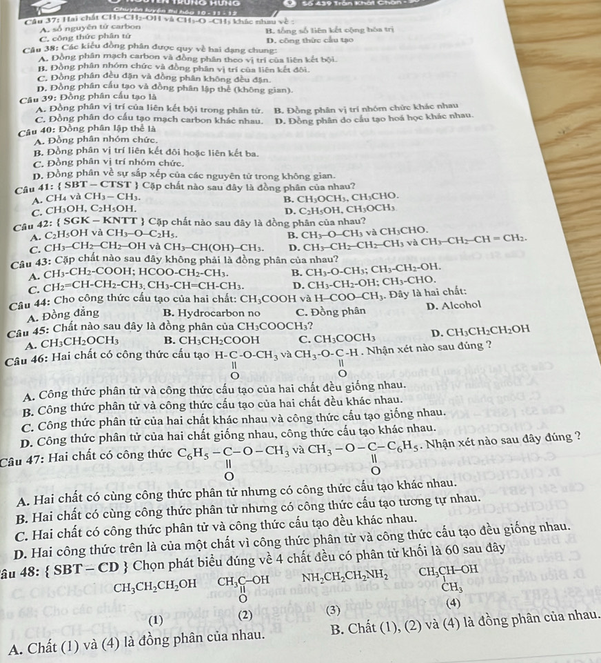 Sối 439 Tran Khờt Ch
Chuyên luyện thi hóa 10 -  11 - 12
Câu 37: Hai chất CH₃-CH2-OH và CH₃-O 0-□ Hị khác nhau về  :
A. số nguyên tử carbon
C. công thức phân tứ B. tổng số liên kết cộng hóa trị
Câu 38: Các kiêu đồng phân được quy về hai dạng chung: D. công thức cầu tạo
A. Đồng phân mạch carbon và đồng phân theo vị trí của liên kết bội.
B. Đồng phân nhóm chức và đồng phân vị trí của liên kết đôi.
C. Đồng phân đều đặn và đồng phân không đều đặn.
D. Đồng phân cấu tạo và đồng phân lập thể (không gian).
Cầu 39: Đồng phân cầu tạo là
A. Đồng phân vị trí của liên kết bội trong phân tử.
C. Đồng phân do cấu tạo mạch carbon khác nhau. B. Đồng phân vị trí nhóm chức khác nhau
Câu 40: Đồng phân lập thể là D. Đồng phân do cầu tạo hoá học khác nhau.
A. Đồng phân nhóm chức,
B. Đồng phân vị trí liên kết đôi hoặc liên kết ba.
C. Đồng phân vị trí nhóm chức.
D. Đồng phân về sự sắp xếp của các nguyên tử trong không gian.
Câu 41: SBT-CTST T  Cặp chất nào sau đây là đồng phân của nhau?
A. CH_4vaCH_3-CH_3.
B. CH_3OCH_3 CH_3CHO
C. CH_3OH,C_2H_5OH. CH_3OCH_3
D. C_2H_5OH D 
Câu 42: SGK-KNTT  Cặp chất nào sau đây là đồng phân của nhau?
A. C_2H_5OHv à CH_3-O-C_2H_5. B. CH_3-O-CH_3 và CH_3CHC )
C. CH_3-CH_2-CH_2-OH và CH_3-CH(OH)-CH_3. D. CH_3-CH_2-CH_2-CH_3 và CH_3-CH_2-CH=CH_2.
Câu 43: : Cặp chất nào sau đây không phải là đồng phân của nhau?
A. CH -CH_2-CO OH; HCOO-CH_2-CH_3. B. CH_3-O-CH_3;CH_3-CH_2-OH.
C. C H_2=CH-CH_2-CH_3.CH_3-CH=CH-CH_3. D. CH_3-CH_2-OH; CH_3-CHO.
Câu 44: Cho công thức cấu tạo của hai chất: CH_3COOH và H-COO-CH_3. Đây là hai chất:
A. Đồng đẳng B. Hydrocarbon no C. Đồng phân D. Alcohol
Câu 45: Chất nào sau đây là đồng phân của CH_3COOCH_3 ?
A. CH_3CH_2OCH_3 B. CH_3CH_2 COOH C. CH_3COCH_3 D. CH_3CH_2CH_2OH
Câu 46: Hai chất có công thức cấu tạo H-C-O-CH_3 và CH_3-O-C-H. Nhận xét nào sau đúng ?
1
1
A. Công thức phân tử và công thức cấu tạo của hai chất đều giống nhau.
B. Công thức phân tử và công thức cấu tạo của hai chất đều khác nhau.
C. Công thức phân tử của hai chất khác nhau và công thức cấu tạo giống nhau.
D. Công thức phân tử của hai chất giống nhau, công thức cấu tạo khác nhau.
Câu 47: Hai chất có công thức C_6H_5-C-O-CH_3 và CH_3-O-C-C_6H_5. Nhận xét nào sau đây đúng ?
A. Hai chất có cùng công thức phân tử nhưng có công thức cấu tạo khác nhau.
B. Hai chất có cùng công thức phân tử nhưng có công thức cấu tạo tương tự nhau.
C. Hai chất có công thức phân tử và công thức cấu tạo đều khác nhau.
D. Hai công thức trên là của một chất vì công thức phân tử và công thức cấu tạo đều giống nhau.
âu 48: SBT-CD  # Chọn phát biểu đúng về 4 chất đều có phân tử khối là 60 sau đây
CH_3CH_2CH_2 OH CH_3C-OH NH_2CH_2CH_2NH_2 CH_3CH-OH
CH_3
(1) (2)
(3) (4)
A. Chất (1) và (4) là đồng phân của nhau. B. Chất (1), (2) và (4) là đồng phân của nhau.