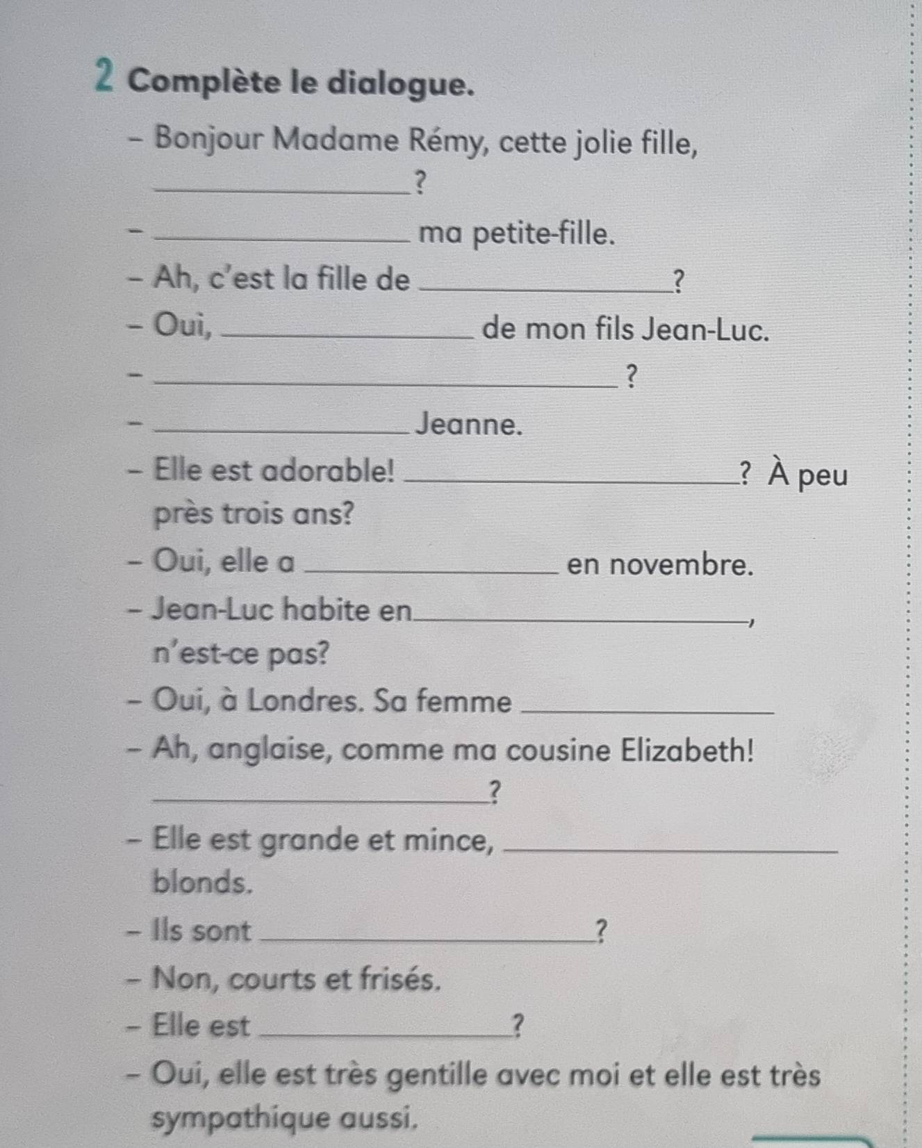 Complète le dialogue. 
- Bonjour Madame Rémy, cette jolie fille, 
_? 
_- 
ma petite-fille. 
- Ah, c’est la fille de _? 
- Ouì, _de mon fils Jean-Luc. 
_- 
? 
_- 
Jeanne. 
- Elle est adorable! _? À peu 
près trois ans? 
- Oui, elle a _en novembre. 
- Jean-Luc habite en_ 
n'est-ce pas? 
- Oui, à Londres. Sa femme_ 
- Ah, anglaise, comme ma cousine Elizabeth! 
_? 
- Elle est grande et mince,_ 
blonds. 
- Ils sont _? 
- Non, courts et frisés. 
- Elle est _? 
- Oui, elle est très gentille avec moi et elle est très 
sympathique aussi. 
_