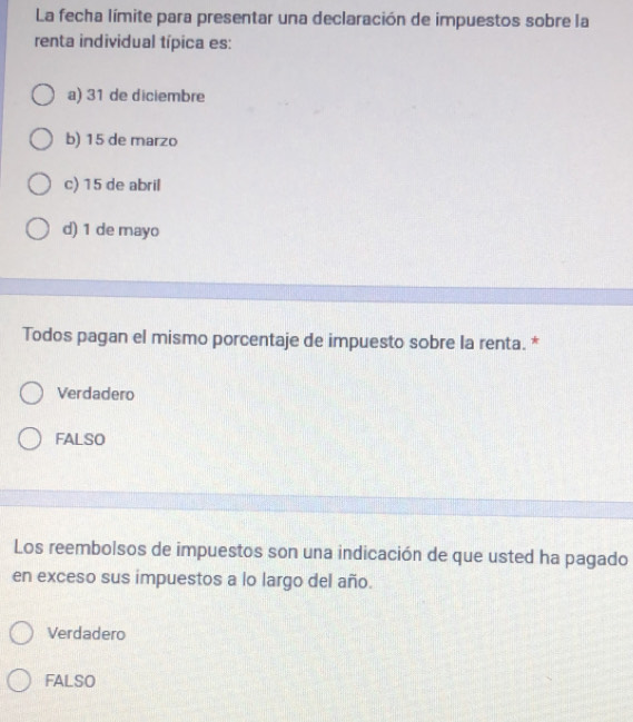 La fecha límite para presentar una declaración de impuestos sobre la
renta individual típica es:
a) 31 de diciembre
b) 15 de marzo
c) 15 de abril
d) 1 de mayo
Todos pagan el mismo porcentaje de impuesto sobre la renta. *
Verdadero
FALSO
Los reembolsos de impuestos son una indicación de que usted ha pagado
en exceso sus impuestos a lo largo del año.
Verdadero
FALSO