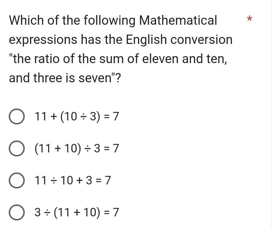 Which of the following Mathematical *
expressions has the English conversion
"the ratio of the sum of eleven and ten,
and three is seven"?
11+(10/ 3)=7
(11+10)/ 3=7
11/ 10+3=7
3/ (11+10)=7