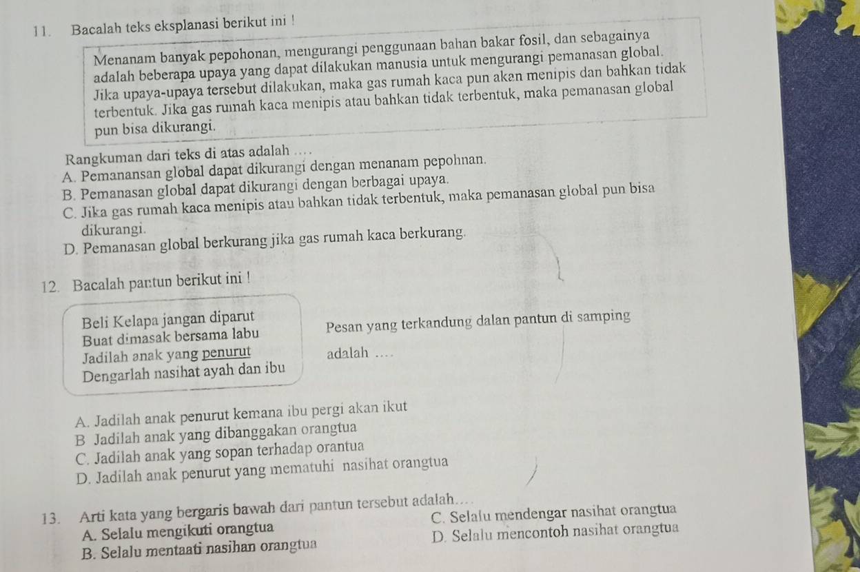 Bacalah teks eksplanasi berikut ini !
Menanam banyak pepohonan, mengurangi penggunaan bahan bakar fosil, dan sebagainya
adalah beberapa upaya yang dapat dilakukan manusia untuk mengurangi pemanasan global.
Jika upaya-upaya tersebut dilakukan, maka gas rumah kaca pun akan menipis dan bahkan tidak
terbentuk. Jika gas rumah kaca menipis atau bahkan tidak terbentuk, maka pemanasan global
pun bisa dikurangi.
Rangkuman dari teks di atas adalah ...
A. Pemanansan global dapat dikurangi dengan menanam pepohnan.
B. Pemanasan global dapat dikurangi dengan berbagai upaya.
C. Jika gas rumah kaca menipis atau bahkan tidak terbentuk, maka pemanasan global pun bisa
dikurangi.
D. Pemanasan global berkurang jika gas rumah kaca berkurang.
12. Bacalah pantun berikut ini !
Beli Kelapa jangan diparut
Buat dimasak bersama labu Pesan yang terkandung dalan pantun di samping
Jadilah anak yang penurut adalah …_
Dengarlah nasihat ayah dan ibu
A. Jadilah anak penurut kemana ibu pergi akan ikut
B Jadilah anak yang dibanggakan orangtua
C. Jadilah anak yang sopan terhadap orantua
D. Jadilah anak penurut yang mematuhi nasihat orangtua
13. Arti kata yang bergaris bawah dari pantun tersebut adalah..
A. Selalu mengikuti orangtua C. Selalu mendengar nasihat orangtua
B. Selalu mentaati nasihan orangtua D. Selalu mencontoh nasihat orangtua