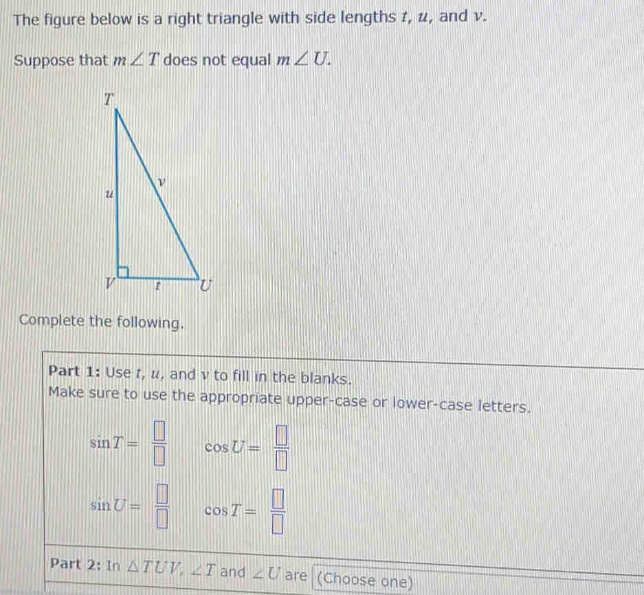 The figure below is a right triangle with side lengths 1, u, and v. 
Suppose that m∠ T does not equal m∠ U. 
Complete the following. 
Part 1: Use r, u, and v to fill in the blanks. 
Make sure to use the appropriate upper-case or lower-case letters.
sin T= □ /□   cos U= □ /□  
sin U= □ /□   cos T= □ /□  
Part 2: In △ TUV, ∠ T and ∠ U are (Choose one)