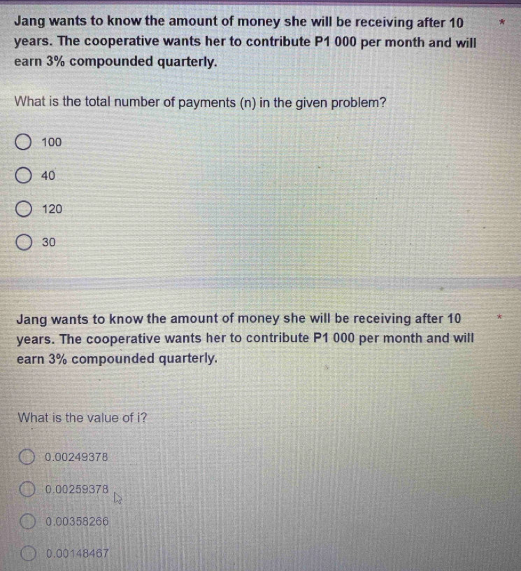 Jang wants to know the amount of money she will be receiving after 10
years. The cooperative wants her to contribute P1 000 per month and will
earn 3% compounded quarterly.
What is the total number of payments (n) in the given problem?
100
40
120
30
Jang wants to know the amount of money she will be receiving after 10
years. The cooperative wants her to contribute P1 000 per month and will
earn 3% compounded quarterly.
What is the value of i?
0.00249378
0.00259378
0.00358266
0.00148467