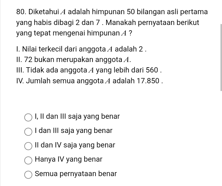 Diketahui A adalah himpunan 50 bilangan asli pertama
yang habis dibagi 2 dan 7. Manakah pernyataan berikut
yang tepat mengenai himpunan 4 ?
I. Nilai terkecil dari anggota 4 adalah 2.
II. 72 bukan merupakan anggota A.
III. Tidak ada anggota A yang lebih dari 560.
IV. Jumlah semua anggota A adalah 17.850.
I, II dan III saja yang benar
I dan III saja yang benar
II dan IV saja yang benar
Hanya IV yang benar
Semua pernyataan benar