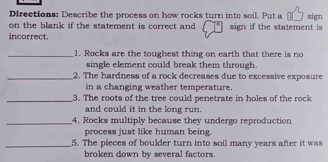 Directions: Describe the process on how rocks turn into soil. Put a €[ sign 
on the blank if the statement is correct and sign if the statement is 
incorrect. 
_1. Rocks are the toughest thing on earth that there is no 
single element could break them through. 
_2. The hardness of a rock decreases due to excessive exposure 
in a changing weather temperature. 
_3. The roots of the tree could penetrate in holes of the rock 
and could it in the long run. 
_4. Rocks multiply because they undergo reproduction 
process just like human being. 
_5. The pieces of boulder turn into soil many years after it was 
broken down by several factors.