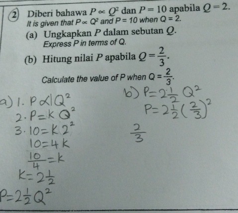 Diberi bahawa Palpha Q^2 dan P=10 apabila Q=2. 
It is given that Palpha Q^2 and P=10 when Q=2. 
(a) Ungkapkan P dalam sebutan Q. 
Express P in terms of Q. 
(b) Hitung nilai P apabila Q= 2/3 . 
Calculate the value of P when Q= 2/3 .