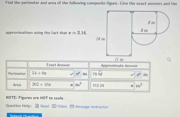 Find the perimeter and area of the following composite figure. Give the exact answers and the 
approximations using the fact that π approx 3.14. 
Exact Answer Approximate Answer 
Perimeter 54+8π sigma° in 79hs in
sigma^4
Area 262+16π in^2 312.24 in^2
× 
NOTE: Figures are NOT to scale. 
Question Help: Read . Video Message instructor 
Submít Questían