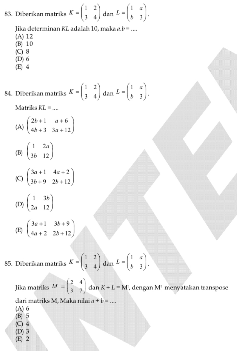 Diberikan matriks K=beginpmatrix 1&2 3&4endpmatrix dan L=beginpmatrix 1&a b&3endpmatrix. 
Jika determinan KL adalah 10, maka a. b=... _
(A) 12
(B) 10
(C) 8
(D) 6
(E) 4
84. Diberikan matriks K=beginpmatrix 1&2 3&4endpmatrix dan L=beginpmatrix 1&a b&3endpmatrix. 
Matriks KL= _  ...
(A) beginpmatrix 2b+1&a+6 4b+3&3a+12endpmatrix
(B) beginpmatrix 1&2a 3b&12endpmatrix
(C) beginpmatrix 3a+1&4a+2 3b+9&2b+12endpmatrix
(D) beginpmatrix 1&3b 2a&12endpmatrix
(E) beginpmatrix 3a+1&3b+9 4a+2&2b+12endpmatrix
85. Diberikan matriks K=beginpmatrix 1&2 3&4endpmatrix dan L=beginpmatrix 1&a b&3endpmatrix. 
Jika matriks M=beginpmatrix 2&4 3&7endpmatrix dan K+L=M , dengan M^t menyatakan transpose
dari matriks M, Maka nilai a+b= _
(A) 6
(B) 5
(C) 4
(D) 3
(E) 2